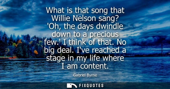 Small: What is that song that Willie Nelson sang? Oh, the days dwindle down to a precious few. I think of that