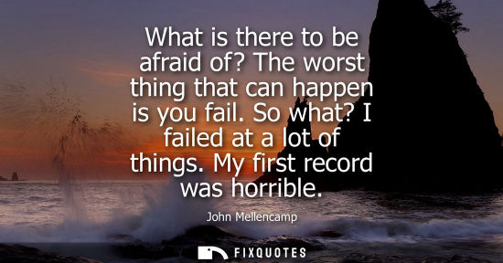 Small: What is there to be afraid of? The worst thing that can happen is you fail. So what? I failed at a lot 
