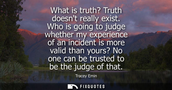 Small: What is truth? Truth doesnt really exist. Who is going to judge whether my experience of an incident is