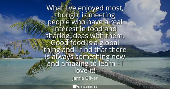 Small: What Ive enjoyed most, though, is meeting people who have a real interest in food and sharing ideas with them.