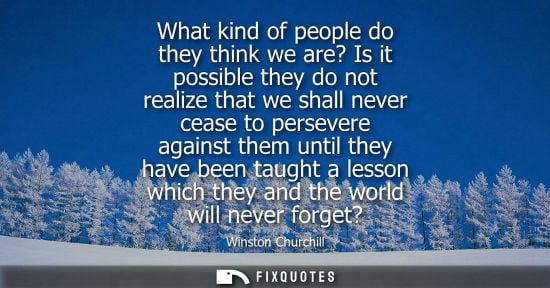 Small: What kind of people do they think we are? Is it possible they do not realize that we shall never cease to pers