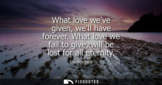 Small: What love weve given, well have forever. What love we fail to give, will be lost for all eternity
