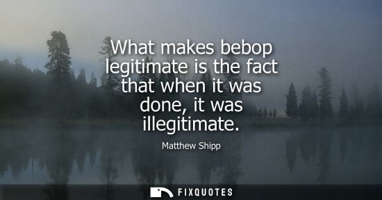 Small: What makes bebop legitimate is the fact that when it was done, it was illegitimate