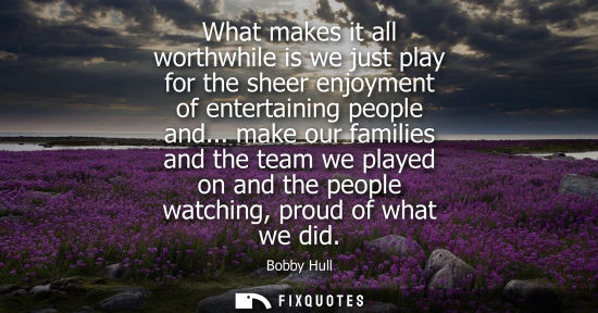 Small: What makes it all worthwhile is we just play for the sheer enjoyment of entertaining people and...