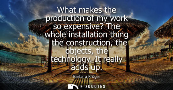 Small: What makes the production of my work so expensive? The whole installation thing - the construction, the