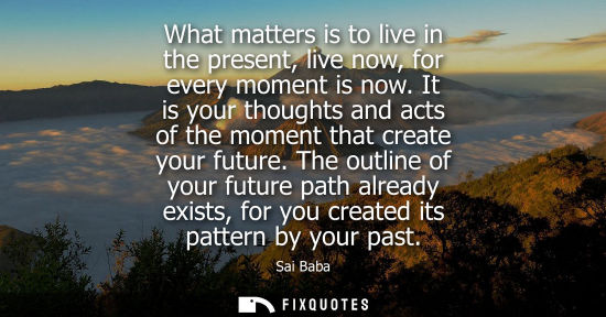 Small: What matters is to live in the present, live now, for every moment is now. It is your thoughts and acts