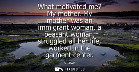 Small: What motivated me? My mother. My mother was an immigrant woman, a peasant woman, struggled all her life, worke
