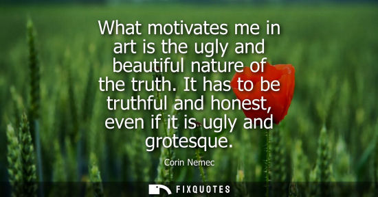 Small: What motivates me in art is the ugly and beautiful nature of the truth. It has to be truthful and hones