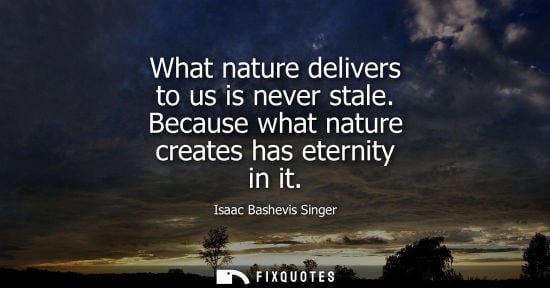 Small: What nature delivers to us is never stale. Because what nature creates has eternity in it
