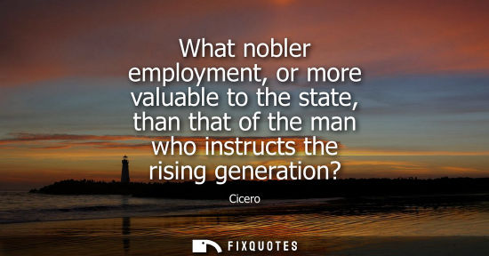 Small: What nobler employment, or more valuable to the state, than that of the man who instructs the rising ge