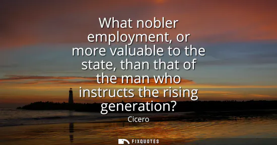 Small: What nobler employment, or more valuable to the state, than that of the man who instructs the rising generatio