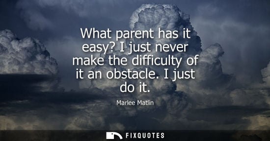 Small: What parent has it easy? I just never make the difficulty of it an obstacle. I just do it
