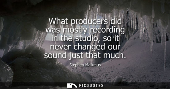 Small: What producers did was mostly recording in the studio, so it never changed our sound just that much