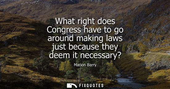 Small: What right does Congress have to go around making laws just because they deem it necessary?
