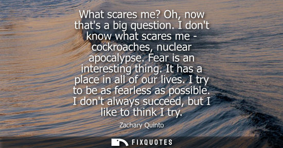 Small: What scares me? Oh, now thats a big question. I dont know what scares me - cockroaches, nuclear apocalypse. Fe