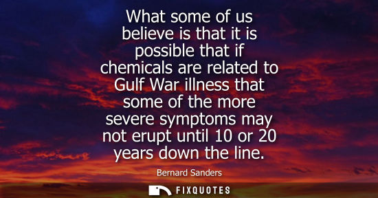 Small: What some of us believe is that it is possible that if chemicals are related to Gulf War illness that s