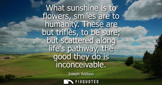 Small: Joseph Addison - What sunshine is to flowers, smiles are to humanity. These are but trifles, to be sure but sc