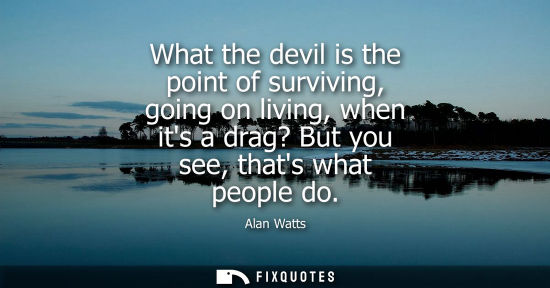 Small: What the devil is the point of surviving, going on living, when its a drag? But you see, thats what peo