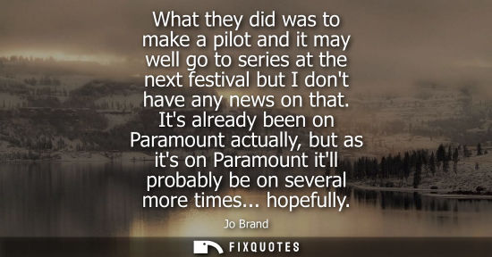 Small: What they did was to make a pilot and it may well go to series at the next festival but I dont have any