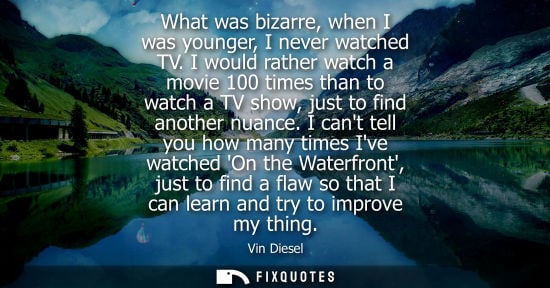 Small: What was bizarre, when I was younger, I never watched TV. I would rather watch a movie 100 times than t