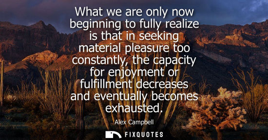 Small: What we are only now beginning to fully realize is that in seeking material pleasure too constantly, th