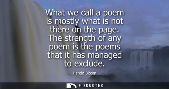 Small: Harold Bloom - What we call a poem is mostly what is not there on the page. The strength of any poem is the po