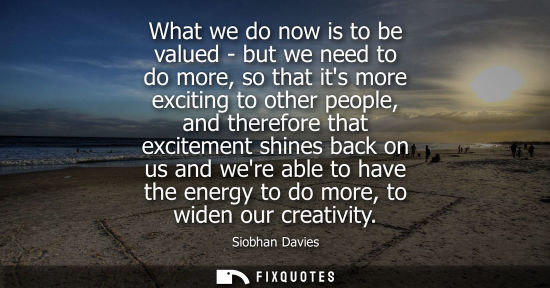 Small: What we do now is to be valued - but we need to do more, so that its more exciting to other people, and