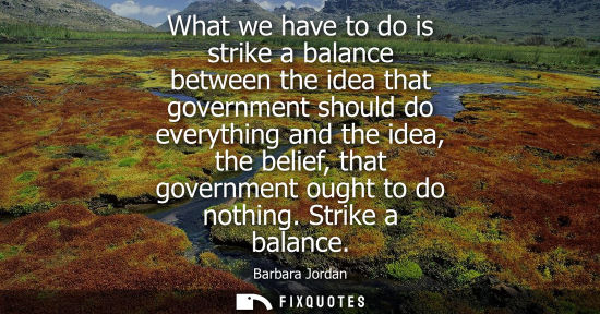 Small: Barbara Jordan: What we have to do is strike a balance between the idea that government should do everything a