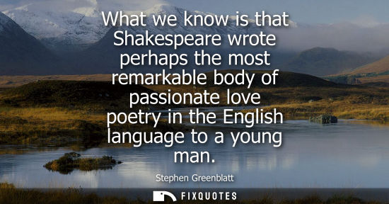 Small: What we know is that Shakespeare wrote perhaps the most remarkable body of passionate love poetry in th