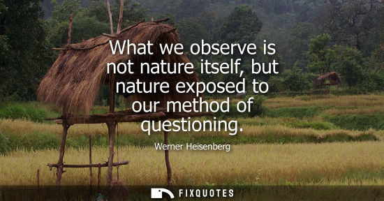 Small: What we observe is not nature itself, but nature exposed to our method of questioning