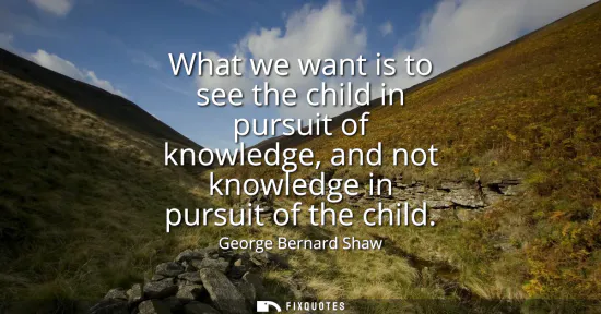 Small: What we want is to see the child in pursuit of knowledge, and not knowledge in pursuit of the child