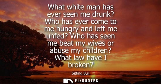 Small: What white man has ever seen me drunk? Who has ever come to me hungry and left me unfed? Who has seen m