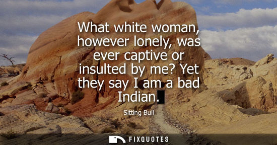 Small: What white woman, however lonely, was ever captive or insulted by me? Yet they say I am a bad Indian