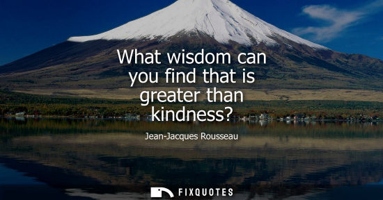 Small: What wisdom can you find that is greater than kindness?