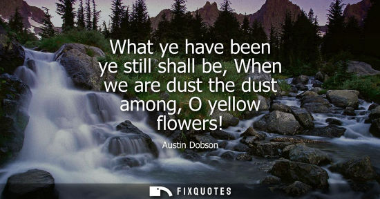 Small: What ye have been ye still shall be, When we are dust the dust among, O yellow flowers!