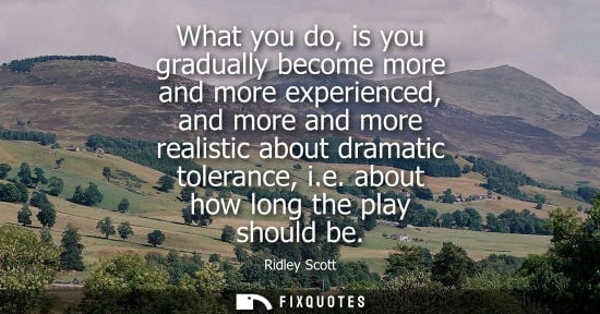 Small: What you do, is you gradually become more and more experienced, and more and more realistic about drama