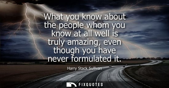 Small: What you know about the people whom you know at all well is truly amazing, even though you have never f