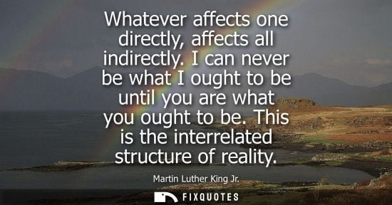 Small: Whatever affects one directly, affects all indirectly. I can never be what I ought to be until you are what yo