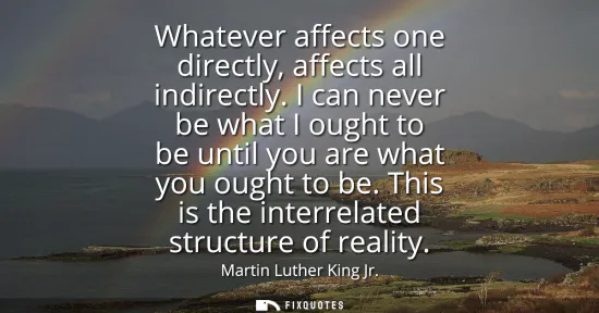 Small: Whatever affects one directly, affects all indirectly. I can never be what I ought to be until you are what yo