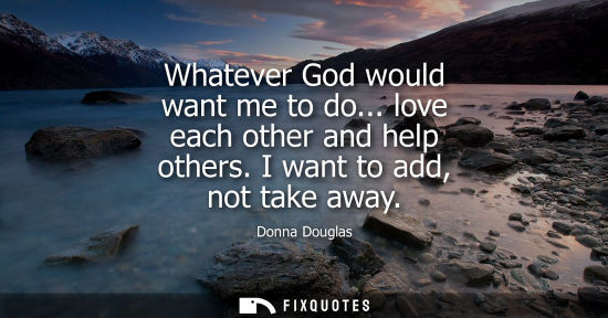 Small: Whatever God would want me to do... love each other and help others. I want to add, not take away