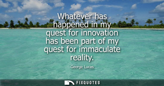 Small: Whatever has happened in my quest for innovation has been part of my quest for immaculate reality