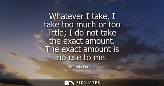 Small: Whatever I take, I take too much or too little I do not take the exact amount. The exact amount is no use to m