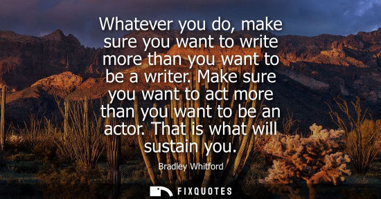 Small: Whatever you do, make sure you want to write more than you want to be a writer. Make sure you want to a