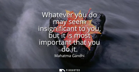 Small: Whatever you do may seem insignificant to you, but it is most important that you do it