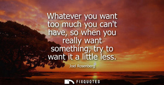 Small: Whatever you want too much you cant have, so when you really want something, try to want it a little le