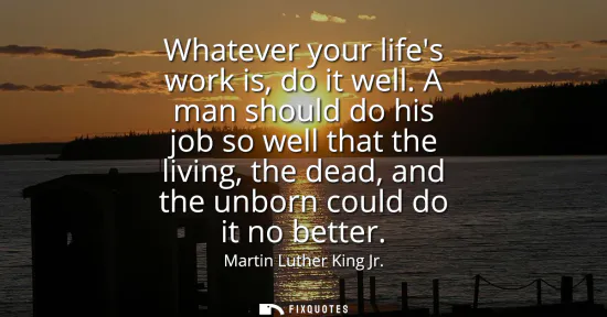 Small: Whatever your lifes work is, do it well. A man should do his job so well that the living, the dead, and the un