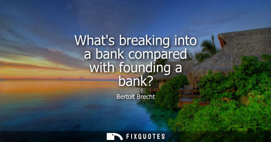 Small: Bertolt Brecht: Whats breaking into a bank compared with founding a bank?