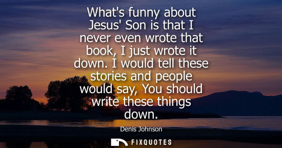 Small: Whats funny about Jesus Son is that I never even wrote that book, I just wrote it down. I would tell th