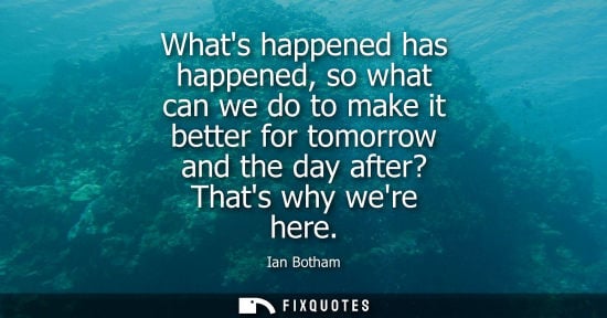Small: Whats happened has happened, so what can we do to make it better for tomorrow and the day after? Thats 