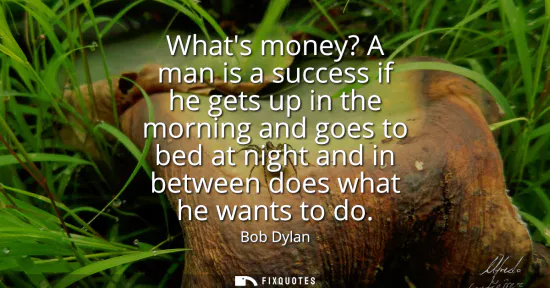 Small: Whats money? A man is a success if he gets up in the morning and goes to bed at night and in between does what